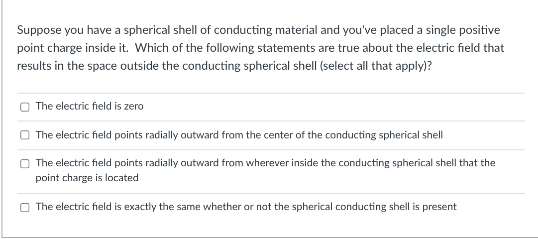 Suppose you have a spherical shell of conducting material and you've placed a single positive
point charge inside it. Which of the following statements are true about the electric field that
results in the space outside the conducting spherical shell (select all that apply)?
O The electric field is zero
O The electric field points radially outward from the center of the conducting spherical shell
O The electric field points radially outward from wherever inside the conducting spherical shell that the
point charge is located
The electric field is exactly the same whether or not the spherical conducting shell is present
