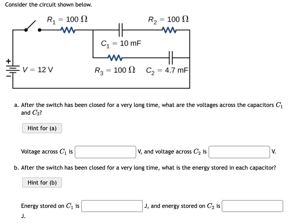 Consider the circuit shown below.
R1
= 100 N
R2 = 100 N
C1
10 mF
V = 12 V
R3 3
100 N C, = 4.7 mF
%3D
%3D
a. After the switch has been closed for a very long time, what are the voltages across the capacitors C1
and C2?
Hint for (a)
Voltage across C1 is
V, and voltage across C2 is
V.
b. After the switch has been closed for a very long time, what is the energy stored in each capacitor?
Hint for (b)
Energy stored on C, is
J, and energy stored on C, is
J.
