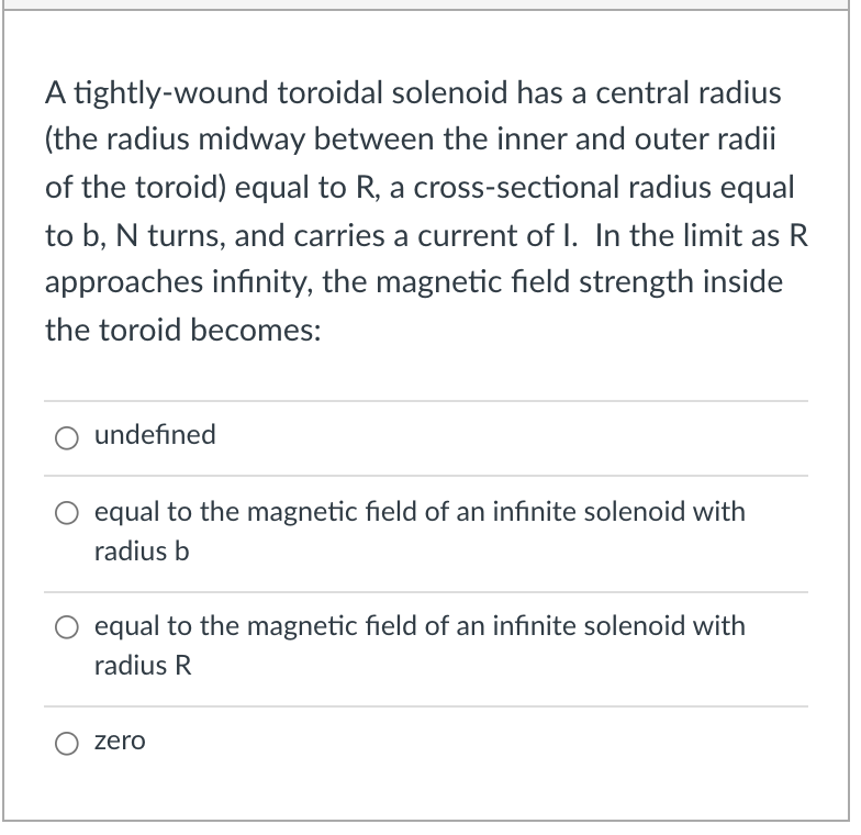 A tightly-wound toroidal solenoid has a central radius
(the radius midway between the inner and outer radii
of the toroid) equal to R, a cross-sectional radius equal
to b, N turns, and carries a current of I. In the limit as R
approaches infinity, the magnetic field strength inside
the toroid becomes:
undefined
equal to the magnetic field of an infinite solenoid with
radius b
equal to the magnetic field of an infinite solenoid with
radius R
zero
