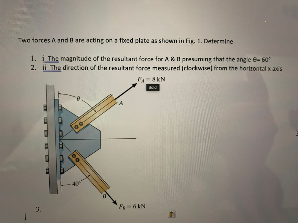 Two forces A and B are acting on a fixed plate as shown in Fig. 1. Determine
1. i The magnitude of the resultant force for A & B presuming that the angle e= 60°
2. ii The direction of the resultant force measured (clockwise) from the horizontal x axis
FA = 8 kN
%3D
Bold
0.
40°
B.
3.
FB =6 kN
