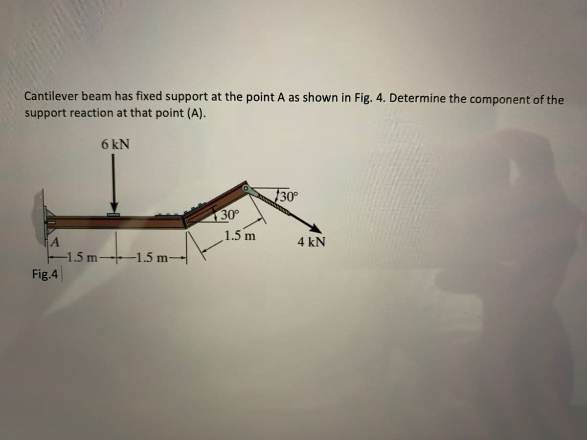 Cantilever beam has fixed support at the point A as shown in Fig. 4. Determine the component of the
support reaction at that point (A).
6 kN
30°
130°
1.5 m
4 kN
-1.5 m–+1.5 m→
Fig.4
