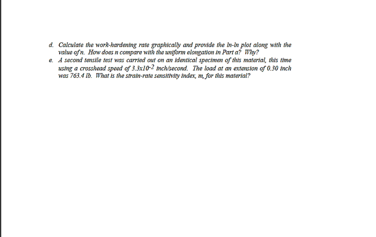 d. Calculate the work-hardening rate graphically and provide the in-in plot along with the
value of n. How does n compare with the uniform elongation in Part a? Why?
e. A second tensile test was carried out on an identical specimen of this material, this time
using a crosshead speed of 3.3x10-2 inch/second. The load at an extension of 0.30 inch
was 763.4 Ib. What is the strain-rate sensitivity index, m, for this material?
