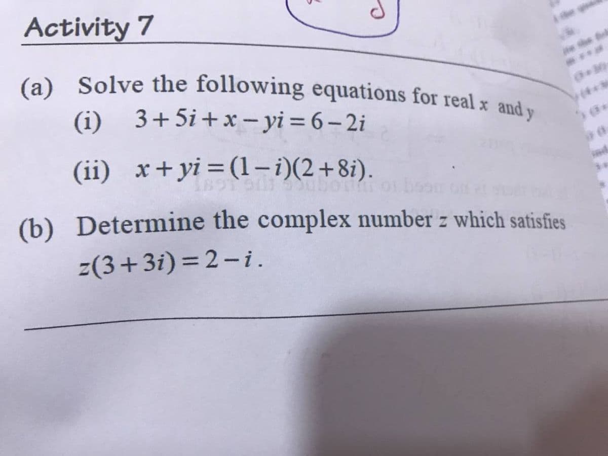 Activity 7
(a) Solve the following equations for real x and-
(i) 3+5i+x-yi = 6 – 2i
(4*3
(ii) x+yi=(1-i)(2+8i).
(b) Determine the complex number z which satisfies
z(3+3i) = 2-i.
