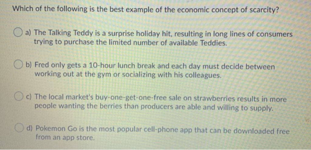 Which of the following is the best example of the economic concept of scarcity?
a) The Talking Teddy is a surprise holiday hit, resulting in long lines of consumers
trying to purchase the limited number of available Teddies.
Ob) Fred only gets a 10-hour lunch break and each day must decide between
working out at the gym or socializing with his colleagues.
c) The local market's buy-one-get-one-free sale on strawberries results in more
people wanting the berries than producers are able and willing to supply.
d) Pokemon Go is the most popular cell-phone app that can be downloaded free
from an app store.