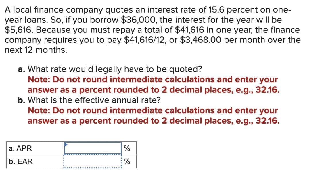 A local finance company quotes an interest rate of 15.6 percent on one-
year loans. So, if you borrow $36,000, the interest for the year will be
$5,616. Because you must repay a total of $41,616 in one year, the finance
company requires you to pay $41,616/12, or $3,468.00 per month over the
next 12 months.
a. What rate would legally have to be quoted?
Note: Do not round intermediate calculations and enter your
answer as a percent rounded to 2 decimal places, e.g., 32.16.
b. What is the effective annual rate?
Note: Do not round intermediate calculations and enter your
answer as a percent rounded to 2 decimal places, e.g., 32.16.
a. APR
b. EAR
%
%