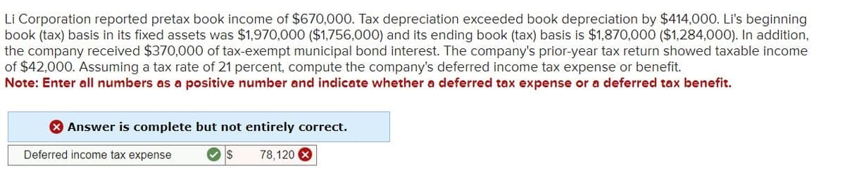 Li Corporation reported pretax book income of $670,000. Tax depreciation exceeded book depreciation by $414,000. Li's beginning
book (tax) basis in its fixed assets was $1,970,000 ($1,756,000) and its ending book (tax) basis is $1,870,000 ($1,284,000). In addition,
the company received $370,000 of tax-exempt municipal bond interest. The company's prior-year tax return showed taxable income
of $42,000. Assuming a tax rate of 21 percent, compute the company's deferred income tax expense or benefit.
Note: Enter all numbers as a positive number and indicate whether a deferred tax expense or a deferred tax benefit.
> Answer is complete but not entirely correct.
Deferred income tax expense
✓ S
78,120 X