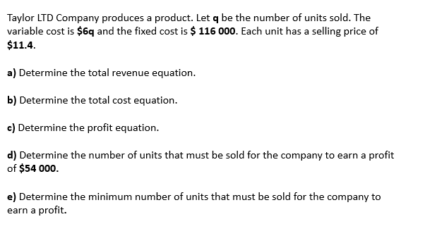 Taylor LTD Company produces a product. Let q be the number of units sold. The
variable cost is $6q and the fixed cost is $ 116 000. Each unit has a selling price of
$11.4.
a) Determine the total revenue equation.
b) Determine the total cost equation.
c) Determine the profit equation.
d) Determine the number of units that must be sold for the company to earn a profit
of $54 000.
e) Determine the minimum number of units that must be sold for the company to
earn a profit.
