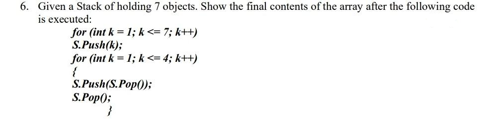 6. Given a Stack of holding 7 objects. Show the final contents of the array after the following code
is executed:
for (int k = 1; k <= 7; k++)
S.Push(k);
for (int k = 1; k<= 4; k++)
{
S.Push(S.Pop());
S.Pop();
}