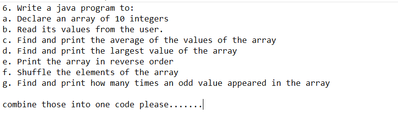 6. Write a java program to:
a. Declare an array of 10 integers
b. Read its values from the user.
c. Find and print the average of the values of the array
d. Find and print the largest value of the array
e. Print the array in reverse order
f. Shuffle the elements of the array
g. Find and print how many times an odd value appeared in the array
combine those into one code please.......