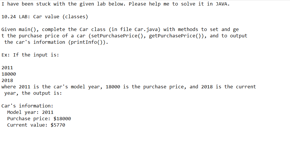 I have been stuck with the given lab below. Please help me to solve it in JAVA.
10.24 LAB: Car value (classes)
Given main(), complete the Car class (in file Car.java) with methods to set and ge
t the purchase price of a car (setPurchasePrice(), getPurchasePrice()), and to output
the car's information (printInfo()).
Ex: If the input is:
2011
18000
2018
where 2011 is the car's model year, 18000 is the purchase price, and 2018 is the current
year, the output is:
Car's information:
Model year: 2011
Purchase price: $18000
Current value: $5770