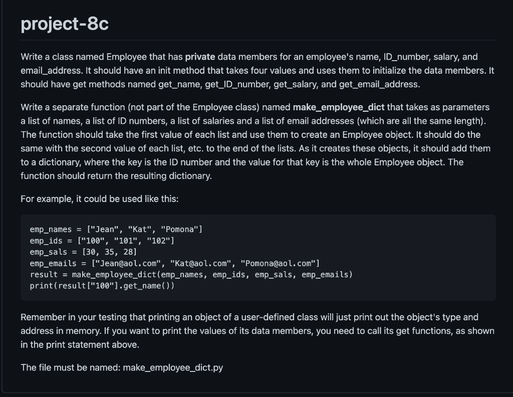 project-8c
Write a class named Employee that has private data members for an employee's name, ID_number, salary, and
email_address. It should have an init method that takes four values and uses them to initialize the data members. It
should have get methods named get_name, get_ID_number, get_salary, and get_email_address.
Write a separate function (not part of the Employee class) named make_employee_dict that takes as parameters
a list of names, a list of ID numbers, a list of salaries and a list of email addresses (which are all the same length).
The function should take the first value of each list and use them to create an Employee object. It should do the
same with the second value of each list, etc. to the end of the lists. As it creates these objects, it should add them
to a dictionary, where the key is the ID number and the value for that key is the whole Employee object. The
function should return the resulting dictionary.
For example, it could be used like this:
emp_names = ["Jean", "Kat", "Pomona"]
emp_ids = ["100", "101", "102"]
emp_sals = [30, 35, 28]
emp_emails = ["Jean@aol.com", "Kat@aol.com", "Pomona@aol.com"]
result = make_employee_dict (emp_names, emp_ids, emp_sals, emp_emails)
print (result["100"].get_name())
Remember in your testing that printing an object of a user-defined class will just print out the object's type and
address in memory. If you want to print the values of its data members, you need to call its get functions, as shown
in the print statement above.
The file must be named: make_employee_dict.py