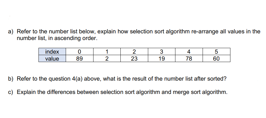 a) Refer to the number list below, explain how selection sort algorithm re-arrange all values in the
number list, in ascending order.
index
value
0
89
1
2
2
23
3
19
4
78
5
60
b) Refer to the question 4(a) above, what is the result of the number list after sorted?
c) Explain the differences between selection sort algorithm and merge sort algorithm.