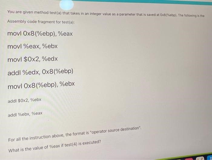 You are given method test(a) that takes in an integer value as a parameter that is saved at 0x8(%ebp). The following is the
Assembly code fragment for test(a):
movl 0x8(%ebp), %eax
movl %eax, %ebx
movl $0x2, %edx
addl %edx, 0x8(%ebp)
movl 0x8 (%ebp), %ebx
addl $0x2, %ebx
addl %ebx, %eax
For all the instruction above, the format is "operator source destination".
What is the value of %eax if test (4) is executed?