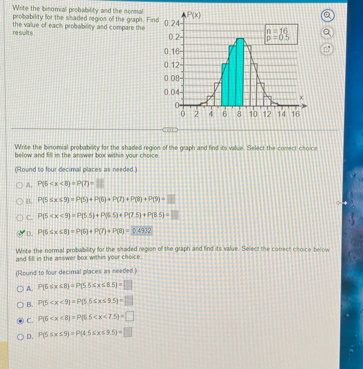 Write the binomial probability and the normal
probability for the shaded region of the graph. Find
the value of each probability and compare the
results.
AP(x)
0.24-
0.2-
n=16
p=0.5
0.16-
0.12-
0.08-
0.04-
0+
0
72
4
6
CO
8 10 12 14 16
www
X
Write the binomial probability for the shaded region of the graph and find its value. Select the correct choice
below and fill in the answer box within your choice.
(Round to four decimal places as needed.)
OA. P(6<x<8) = P(7)=
B. P(5≤x≤9) = P(5) + P(6) + P(7)+P(8)+P(9) =
OC. P(5<x<9) = P(5.5) + P(6.5) + P(7.5) + P(8.5)=
D. P(6≤x≤8) = P(6) + P(7) + P(8)= 0.4932
Write the normal probability for the shaded region of the graph and find its value. Select the correct choice below
and fill in the answer box within your choice.
(Round to four decimal places as needed.)
OA. P(6≤x≤8) = P(5.5≤x≤8.5)=
OB. P(5 <x<9) = P(5.5≤x≤9.5)=
C. P(6 <x<8) = P(6.5<x<7.5)=
OD. P(5≤x≤9) = P(4.5≤x≤9.5)=
