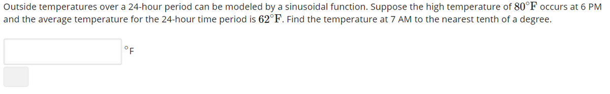 Outside temperatures over a 24-hour period can be modeled by a sinusoidal function. Suppose the high temperature of 80°F occurs at 6 PM
and the average temperature for the 24-hour time period is 62°F. Find the temperature at 7 AM to the nearest tenth of a degree.
°F
