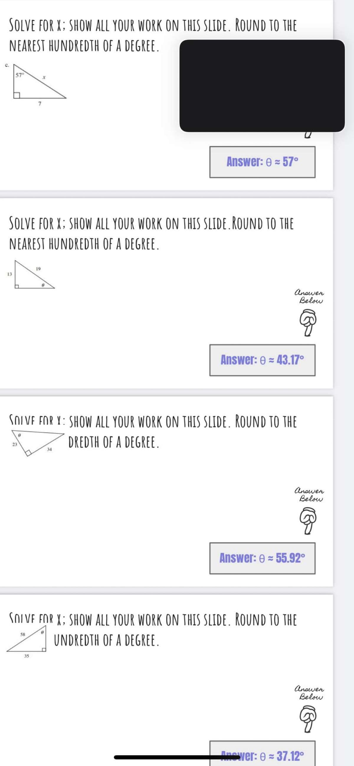 SOLVE FOR X; SHOW ALL YOUR WORK ON THIS SLIDE. ROUND TO THE
NEAREST HUNDREDTH OF A DEGREE.
c.
57
7
Answer: 0 = 57°
SOLVE FOR X; SHOW ALL YOUR WORK ON THIS SLIDE.ROUND TO THE
NEAREST HUNDREDTH OF A DEGREE.
19
13
Anawen
Below
Answer: e = 43.17°
SOLVE FOR Y: SHOW ALL YOUR WORK ON THIS SLIDE. ROUND TO THE
DREDTH OF A DEGREE.
23
34
Anawen
Below
Answer: e = 55.92°
SOLVE FOR X; SHOW ALL YOUR WORK ON THIS SLIDE. ROUND TO THE
58
UNDREDTH OF A DEGREE.
35
Anawen
Below
Anewer: 0 = 37.12°
