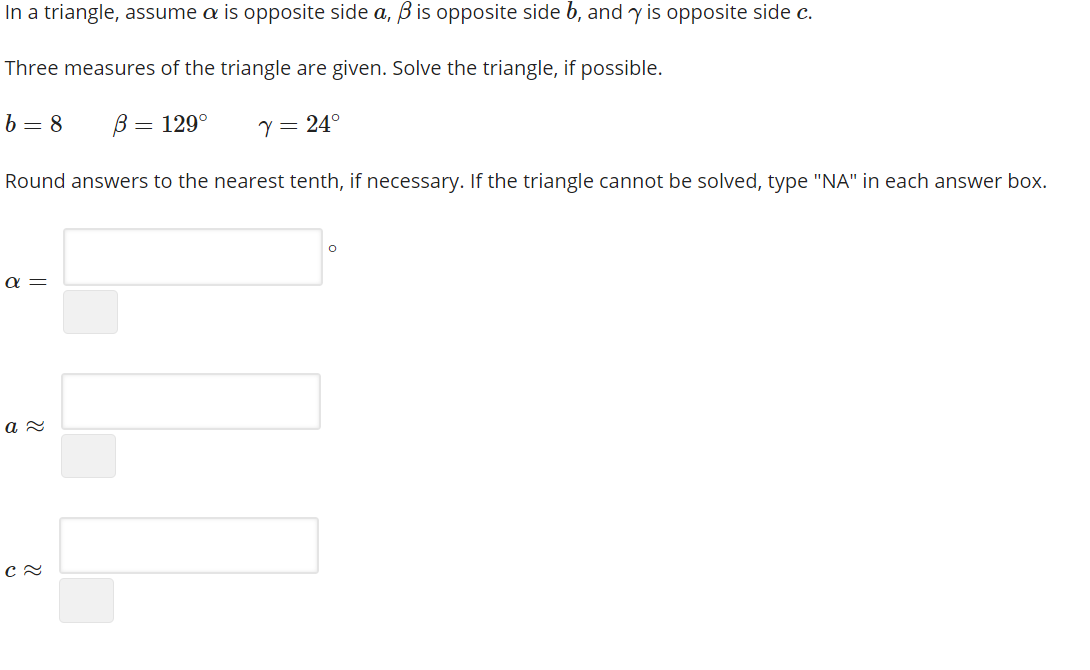 In a triangle, assume a is opposite side a, ß is opposite side b, and y is opposite side c.
Three measures of the triangle are given. Solve the triangle, if possible.
b = 8
В — 129°
Y= 24°
Round answers to the nearest tenth, if necessary. If the triangle cannot be solved, type "NA" in each answer box.
a =
