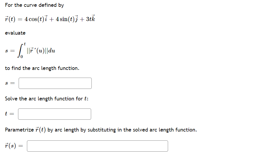 For the curve defined by
r(t) = 4 cos(t)i + 4 sin(t)j + 3tk
evaluate
| F (u)||du
to find the arc length function.
Solve the arc length function for t:
t
Parametrize r (t) by arc length by substituting in the solved arc length function.
7(s)
