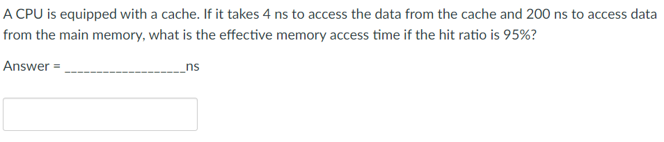 A CPU is equipped with a cache. If it takes 4 ns to access the data from the cache and 200 ns to access data
from the main memory, what is the effective memory access time if the hit ratio is 95%?
Answer =
ns