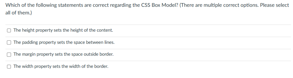 Which of the following statements are correct regarding the CSS Box Model? (There are multiple correct options. Please select
all of them.)
The height property sets the height of the content.
The padding property sets the space between lines.
O The margin property sets the space outside border.
O The width property sets the width of the border.