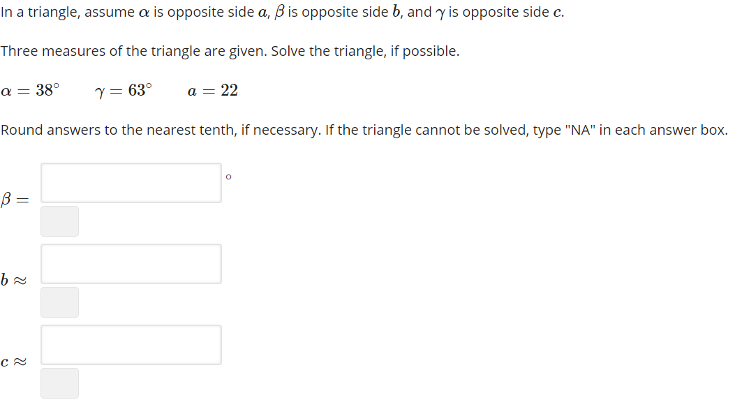 In a triangle, assume a is opposite side a, B is opposite side b, and y is opposite side c.
Three measures of the triangle are given. Solve the triangle, if possible.
α Ε
38°
Y = 63°
a = 22
Round answers to the nearest tenth, if necessary. If the triangle cannot be solved, type "NA" in each answer box.
B =
