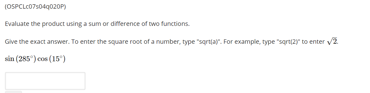 (OSPCLC07s04q020P)
Evaluate the product using a sum or difference of two functions.
Give the exact answer. To enter the square root of a number, type "sqrt(a)". For example, type "sqrt(2)" to enter v2.
sin (285°) cos (15°)
