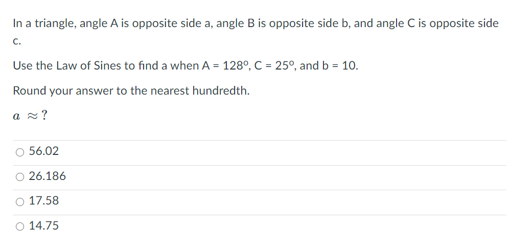 In a triangle, angle A is opposite side a, angle B is opposite side b, and angle C is opposite side
C.
Use the Law of Sines to find a when A = 128°, C = 25°, and b = 10.
Round your answer to the nearest hundredth.
a 2?
O 56.02
O 26.186
O 17.58
O 14.75
