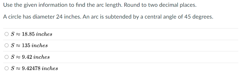 Use the given information to find the arc length. Round to two decimal places.
A circle has diameter 24 inches. An arc is subtended by a central angle of 45 degrees.
S- 18.85 inches
S- 135 inches
S - 9.42 inches
OS- 9.42478 inches
