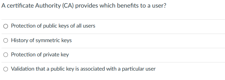 A certificate Authority (CA) provides which benefits to a user?
O Protection of public keys of all users
O History of symmetric keys
Protection of private key
Validation that a public key is associated with a particular user