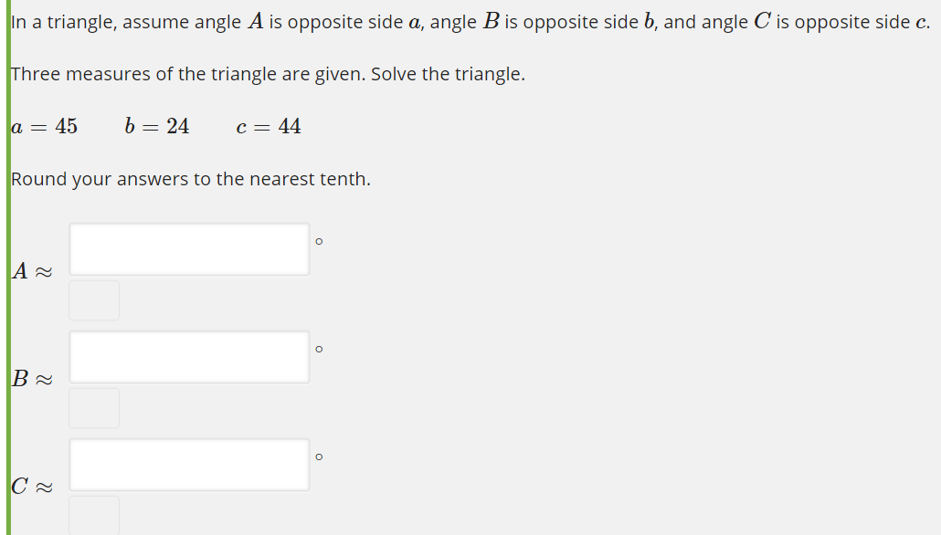 In a triangle, assume angle A is opposite side a, angle B is opposite side b, and angle C is opposite side c.
Three measures of the triangle are given. Solve the triangle.
a = 45
b = 24
c = 44
Round your answers to the nearest tenth.
