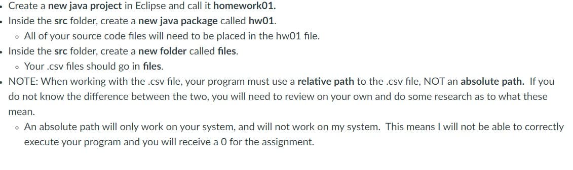 • Create a new java project in Eclipse and call it homework01.
Inside the src folder, create a new java package called hw01.
• All of your source code files will need to be placed in the hw01 file.
Inside the src folder, create a new folder called files.
• Your .csv files should go in files.
NOTE: When working with the .csv file, your program must use a relative path to the .csv file, NOT an absolute path. If you
do not know the difference between the two, you will need to review on your own and do some research as to what these
mean.
• An absolute path will only work on your system, and will not work on my system. This means I will not be able to correctly
execute your program and you will receive a O for the assignment.