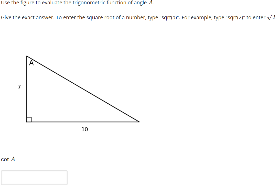 Use the figure to evaluate the trigonometric function of angle A.
Give the exact answer. To enter the square root of a number, type "sqrt(a)". For example, type "sqrt(2)" to enter v2.
A
7
10
cot A =
