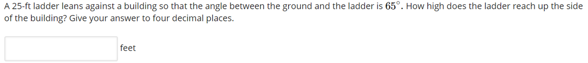 A 25-ft ladder leans against a building so that the angle between the ground and the ladder is 65°. How high does the ladder reach up the side
of the building? Give your answer to four decimal places.
feet

