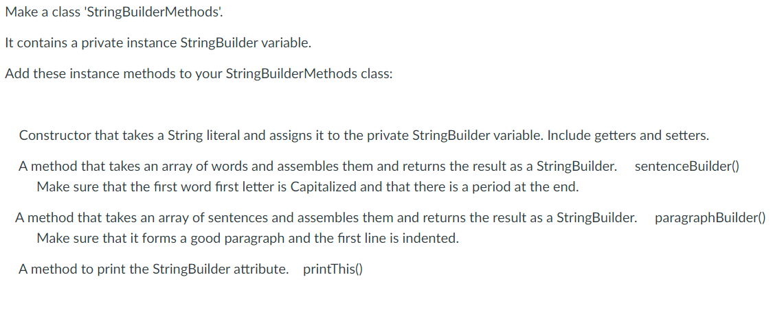 Make a class 'StringBuilderMethods'.
It contains a private instance StringBuilder variable.
Add these instance methods to your StringBuilderMethods class:
Constructor that takes a String literal and assigns it to the private StringBuilder variable. Include getters and setters.
A method that takes an array of words and assembles them and returns the result as a StringBuilder. sentenceBuilder()
Make sure that the first word first letter is Capitalized and that there is a period at the end.
A method that takes an array of sentences and assembles them and returns the result as a StringBuilder. paragraphBuilder()
Make sure that it forms a good paragraph and the first line is indented.
A method to print the StringBuilder attribute. printThis()
