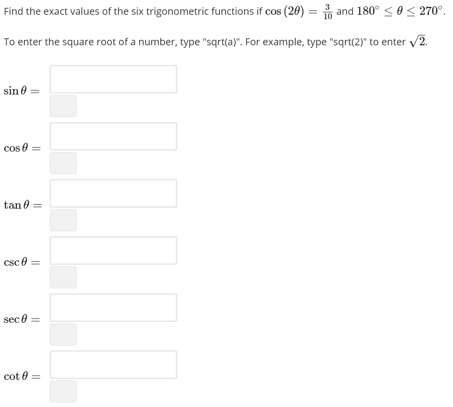 3
Find the exact values of the six trigonometric functions if cos (20) = n and 180° <0 < 270°.
10
To enter the square root of a number, type "sqrt(a)". For example, type "sqrt(2)" to enter /2.
sin 0
cos 0 =
tan 0 =
csc e
sec 0
cot 0 =
