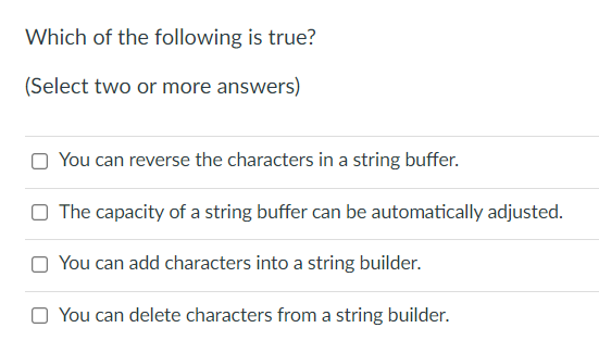 Which of the following is true?
(Select two or more answers)
O You can reverse the characters in a string buffer.
O The capacity of a string buffer can be automatically adjusted.
O You can add characters into a string builder.
O You can delete characters from a string builder.
