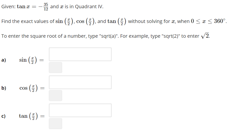 35
Given: tan x
* and x is in Quadrant IV.
12
Find the exact values of sin (), cos (E), and tan (E) without solving for æ, when 0 < x < 360°.
To enter the square root of a number, type "sqrt(a)". For example, type "sqrt(2)" to enter v2.
a)
sin ()
b)
cos ()
Co
c)
tan ()
