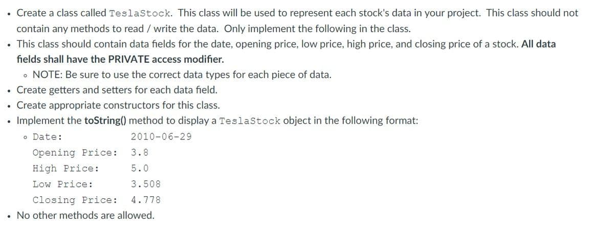 • Create a class called TeslaStock. This class will be used to represent each stock's data in your project. This class should not
contain any methods to read / write the data. Only implement the following in the class.
• This class should contain data fields for the date, opening price, low price, high price, and closing price of a stock. All data
fields shall have the PRIVATE access modifier.
。 NOTE: Be sure to use the correct data types for each piece of data.
Create getters and setters for each data field.
• Create appropriate constructors for this class.
Implement the toString() method to display a TeslaStock object in the following format:
o Date:
2010-06-29
.
Opening Price:
High Price:
Low Price:
3.8
5.0
3.508
4.778
Closing Price:
• No other methods are allowed.