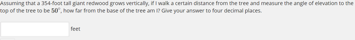 Assuming that a 354-foot tall giant redwood grows vertically, if I walk a certain distance from the tree and measure the angle of elevation to the
top of the tree to be 50°, how far from the base of the tree am 1? Give your answer to four decimal places.
feet
