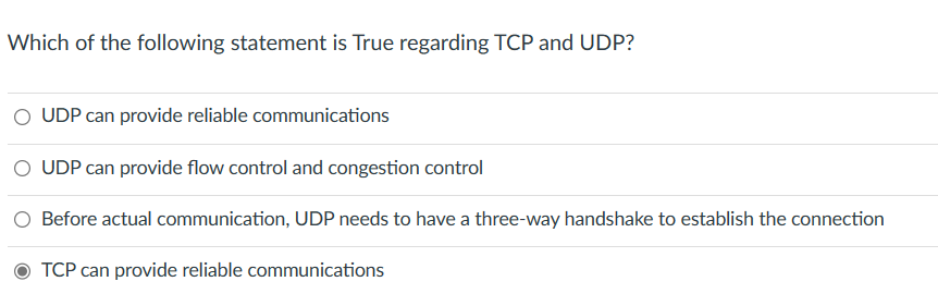 Which of the following statement is True regarding TCP and UDP?
UDP can provide reliable communications
UDP can provide flow control and congestion control
Before actual communication, UDP needs to have a three-way handshake to establish the connection
TCP can provide reliable communications