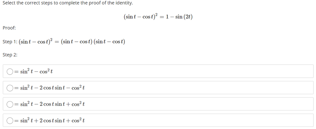 Select the correct steps to complete the proof of the identity.
(sint – cost
- cos t)? = 1– sin (2t)
Proof:
Step 1: (sint – cos t)² = (sin t – cos t) (sint – cos t)
|
Step 2:
sin? t – cos?t
= sin? t – 2 cost sint – cos? t
sin? t – 2 cos t sint + cos? t
sin? t+ 2 cos t sint + cos? t
