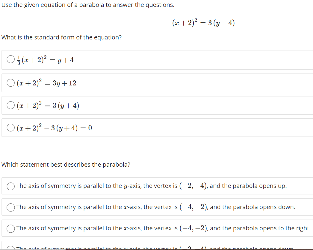 Use the given equation of a parabola to answer the questions.
(x+ 2)? = 3 (y+ 4)
What is the standard form of the equation?
O a+ 2)? = y +4
O (x + 2)? = 3y +12
O (2x + 2)? = 3 (y + 4)
O (x + 2)? – 3 (y + 4) = 0
Which statement best describes the parabola?
The axis of symmetry is parallel to the y-axis, the vertex is (–2, –4), and the parabola opens up.
The axis of symmetry is parallel to the x-axis, the vertex is (–4, –2), and the parabola opens down.
The axis of symmetry is parallel to the x-axis, the vertex is (-4, –2), and the parabola opens to the right.
The avic of summetry is narallel te the u avis the vertey is /
Aand the narabela onens dewn
