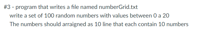 #3 - program that writes a file named numberGrid.txt
write a set of 100 random numbers with values between O a 20
The numbers should arraigned as 10 line that each contain 10 numbers
