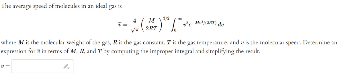The average speed of molecules in an ideal
gas
is
4
V =
M
3/2
2,3-Mv²/(2RT) du
2RT
where M is the molecular weight of the gas, R is the gas constant, T is the gas temperature, and v is the molecular speed. Determine an
expression for ī in terms of M, R, and T by computing the improper integral and simplifying the result.
v =

