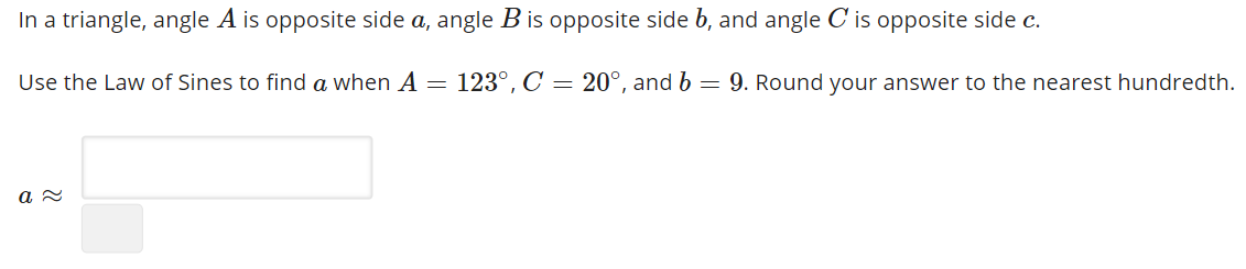 In a triangle, angle A is opposite side a, angle B is opposite side b, and angle C is opposite side c.
Use the Law of Sines to find a when A = 123°, C = 20°, and b = 9. Round your answer to the nearest hundredth.
