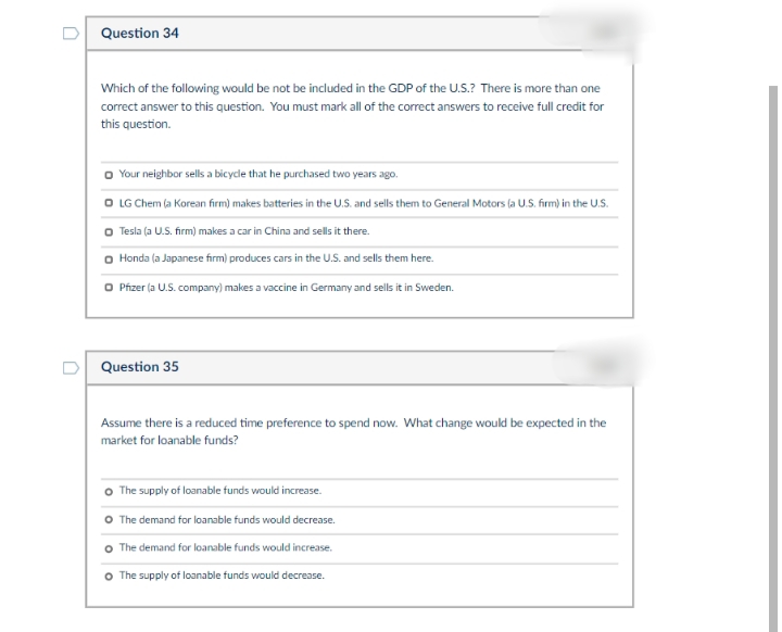 Question 34
Which of the following would be not be included in the GDP of the U.S.? There is more than one
correct answer to this question. You must mark all of the correct answers to receive full credit for
this question.
Your neighbor sells a bicyde that he purchased two years ago.
O LG Chem (a Korean firm) makes batteries in the u.S. and sells them to General Motors (a U.S. firm) in the U.S.
o Tesla (a U.S. firm) makes a car in China and sells it there.
Honda (a Japanese firm) produces cars in the U.S. and sells them here.
O Pízer (a U.S. company) makes a vaccine in Germany and sells it in Sweden.
Question 35
Assume there is a reduced time preference to spend now. What change would be expected in the
market for loanable funds?
The supply of loanable funds would increase.
O The demand for loanable funds would decrease.
o The demand for loanable funds would increase.
o The supply of loanable funds would decrease.
