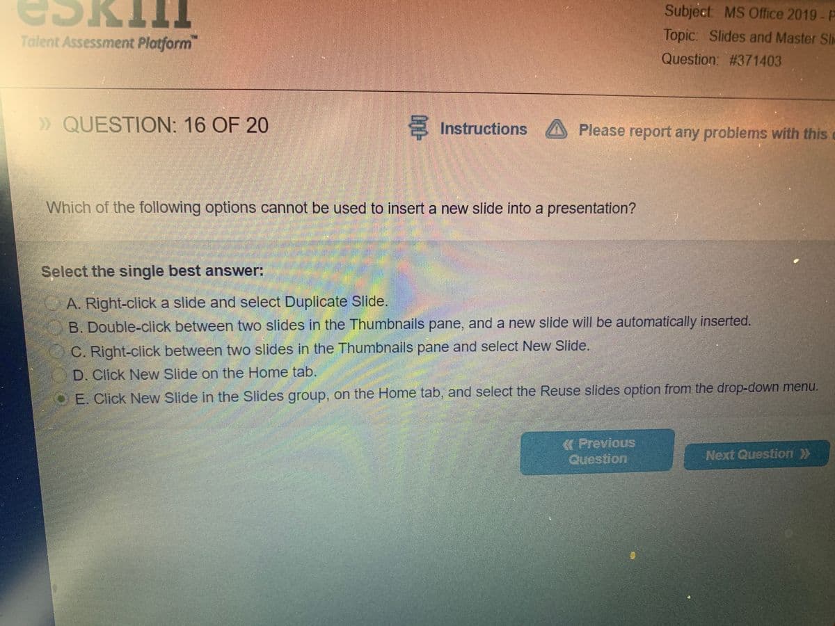 Subject MS Office 2019- P
Topic: Slides and Master Sli
Talent Assessment Platform
TTT
Question: #371403
» QUESTION: 16 OF 20
S Instructions A Please report any problems with this
Which of the following options cannot be used to insert a new slide into a presentation?
Select the single best answer:
OA. Right-click a slide and select Duplicate Slide.
B. Double-click between two slides in the Thumbnails pane, and a new slide will be automatically inserted.
C. Right-click between two slides in the Thumbnails pane and select New Slide.
D. Click New Slide on the Home tab.
DE. Click New Slide in the Slides group, on the Home tab, and select the Reuse slides option from the drop-down menu.
KPrevious
Question
Next Question >>
