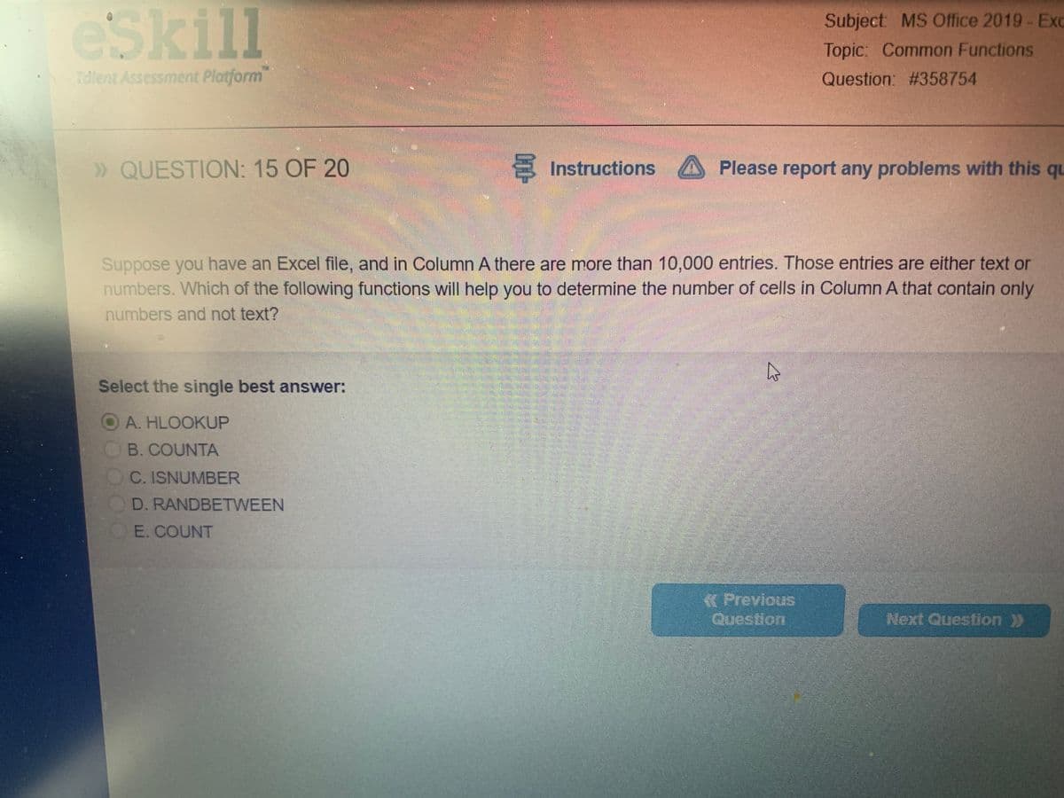 eSkill
Subject: MS Office 2019- Exc
Topic: Common Functions
Talent Assessment Platform
Question: #358754
» QUESTION: 15 OF 20
Instructions
Please report any problems with this qu
Suppose you have an Excel file, and in Column A there are more than 10,000 entries. Those entries are either text or
numbers. Which of the following functions will help you to determine the number of cells in Column A that contain only
numbers and not text?
Select the single best answer:
O A. HLOOKUP
B. COUNTA
C. ISNUMBER
D. RANDBETWEEN
E. COUNT
« Previous
Question
Next Question >>
