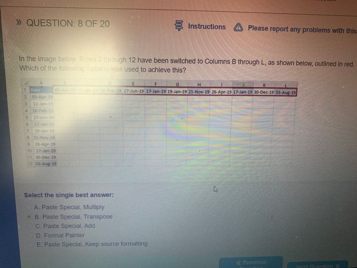 » QUESTION: 8 OF 20
S
Instructions A Please report any problems with this
In the image below, Rows 2 through 12 have been switched to Columns B through L, as shown below, outlined in red.
Which of the following options.was used to achieve this?
1 Date
05-Apr-19 12- Jan 19 18-Febb-19 27-Jun-19 17-Jan-19 19-Jan 19 21-Nov-19 26-Apr-19 17-Jan-19,30-Dec-19 03.Aug-19
2 05-Apr-19
3 12-Jan-19
4 18-Feb-19
27-Jun-19
6 17-Jan-19
19-Jan-19
7.
8 21-Nov-19
9 26-Apr-19
10 17-Jan-19
11 30-Dec-19
12 03-Aug-19
Select the single best answer:
A. Paste Special, Multiply
OB. Paste Special, Transpose
C. Paste Special, Add
D. Format Painter
E. Paste Special, Keep source formatting
Previous
NextGusstion W
