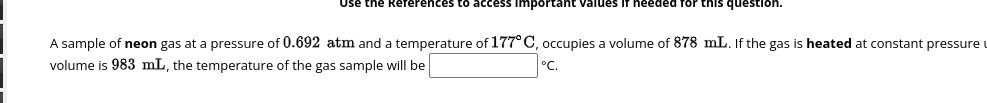 Use the References to access important values if needed for this question.
A sample of neon gas at a pressure of 0.692 atm and a temperature of 177°C, occupies a volume of 878 mL. If the gas is heated at constant pressure
volume is 983 mL, the temperature of the gas sample will be